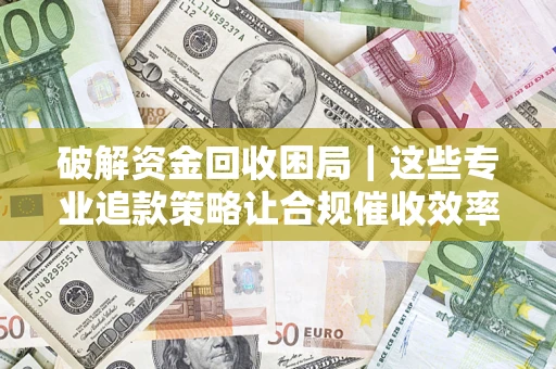 济南破解资金回收困局｜这些专业追款策略让合规催收效率翻倍