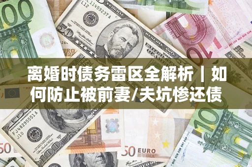 济南离婚时债务雷区全解析｜如何防止被前妻/夫坑惨还债？