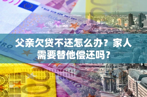 济南父亲欠贷不还怎么办？家人需要替他偿还吗？