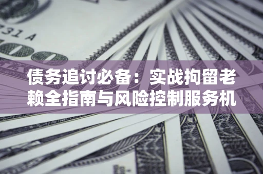 济南债务追讨必备：实战拘留老赖全指南与风险控制服务机构推荐